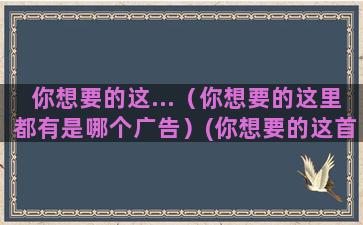 你想要的这...（你想要的这里都有是哪个广告）(你想要的这首歌表达了什么意思)