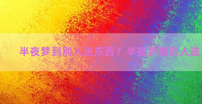 半夜梦到别人送东西？半夜梦到别人送东西给我