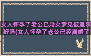 女人怀孕了老公已婚女梦见被追求好吗(女人怀孕了老公已经离婚了)