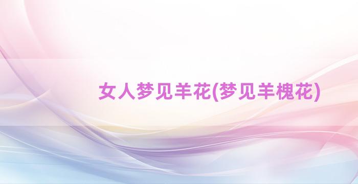 女人梦见羊花(梦见羊槐花)