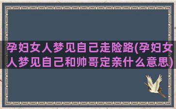 孕妇女人梦见自己走险路(孕妇女人梦见自己和帅哥定亲什么意思)