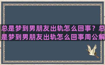 总是梦到男朋友出轨怎么回事？总是梦到男朋友出轨怎么回事周公解梦