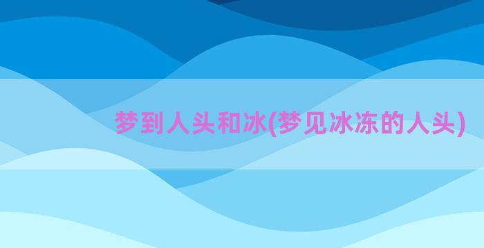 梦到人头和冰(梦见冰冻的人头)