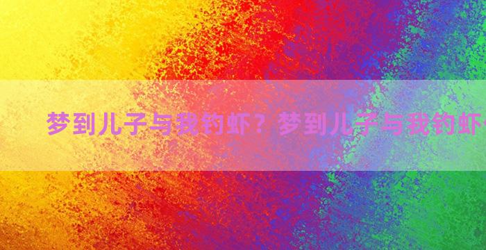 梦到儿子与我钓虾？梦到儿子与我钓虾什么意思