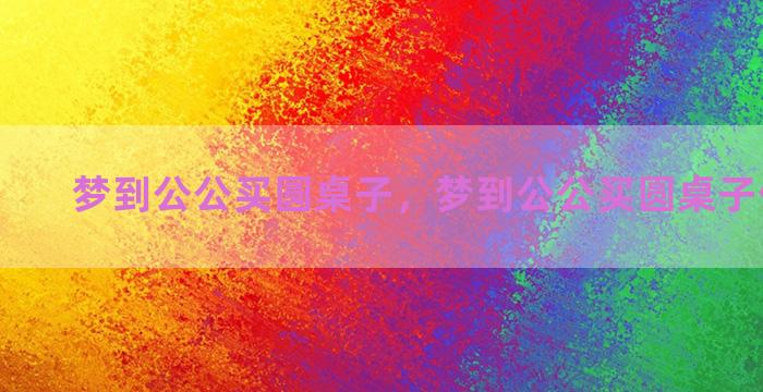 梦到公公买圆桌子，梦到公公买圆桌子什么意思