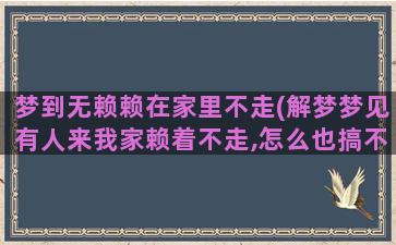 梦到无赖赖在家里不走(解梦梦见有人来我家赖着不走,怎么也搞不走他是神马意思)