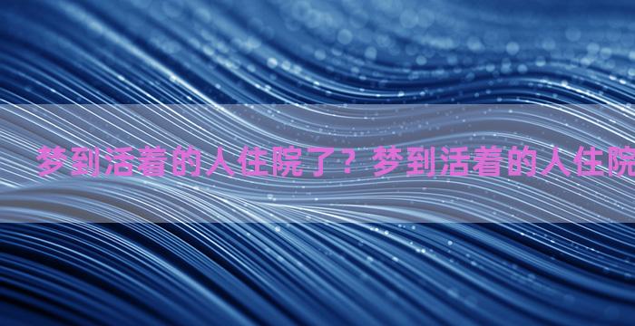 梦到活着的人住院了？梦到活着的人住院了什么意思