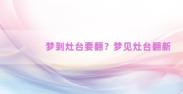 梦到灶台要翻？梦见灶台翻新