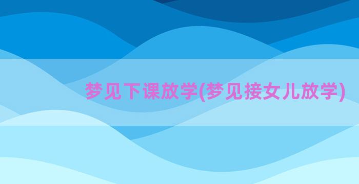 梦见下课放学(梦见接女儿放学)