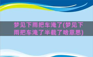 梦见下雨把车淹了(梦见下雨把车淹了半截了啥意思)