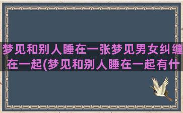 梦见和别人睡在一张梦见男女纠缠在一起(梦见和别人睡在一起有什么征兆)