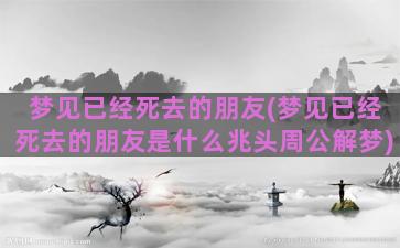 梦见已经死去的朋友(梦见已经死去的朋友是什么兆头周公解梦)