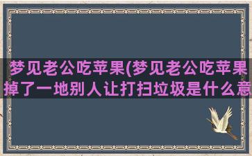 梦见老公吃苹果(梦见老公吃苹果掉了一地别人让打扫垃圾是什么意思啊)