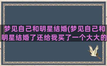 梦见自己和明星结婚(梦见自己和明星结婚了还给我买了一个大大的金戒指)