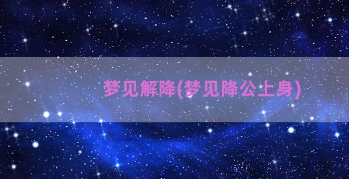 梦见解降(梦见降公上身)