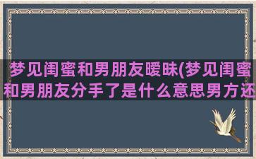 梦见闺蜜和男朋友暧昧(梦见闺蜜和男朋友分手了是什么意思男方还带个女生回家)