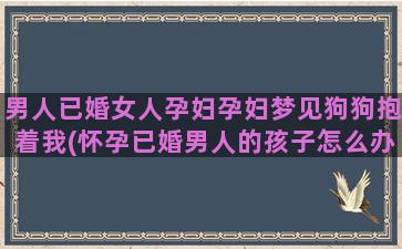 男人已婚女人孕妇孕妇梦见狗狗抱着我(怀孕已婚男人的孩子怎么办)