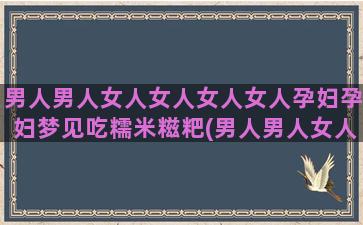 男人男人女人女人女人女人孕妇孕妇梦见吃糯米糍粑(男人男人女人女人希望你能欻是什么歌)