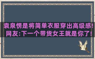 袁泉愣是将简单衣服穿出高级感!网友:下一个带货女王就是你了!（袁泉穿衣风格图片）